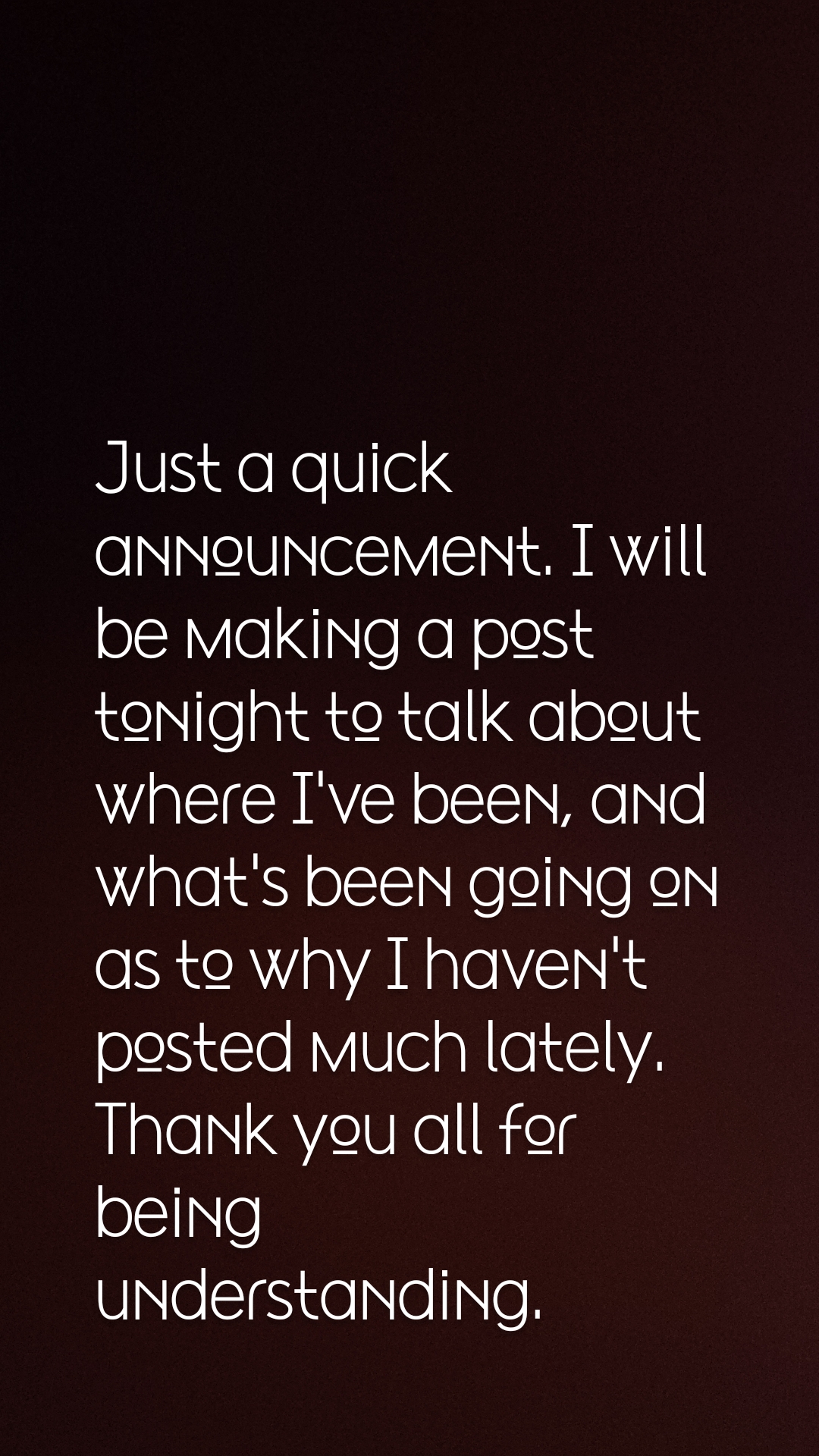 Just a quick announcement. I will be making a post tonight to talk about where I've been, and what's been going on as to why I haven't posted much lately. Thank you all for being understanding. 